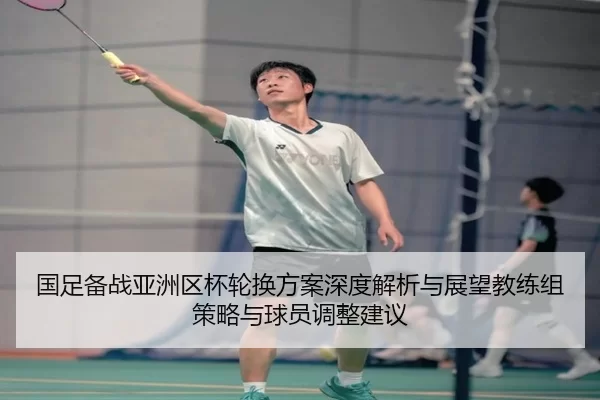 国足备战亚洲区杯轮换方案深度解析与展望教练组策略与球员调整建议